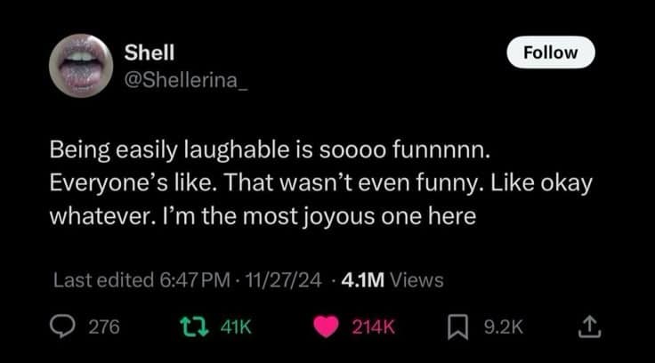 Shell @Shellerina_ Follow Being easily laughable is soooo funnnnn. Everyone's like. That wasn't even funny. Like okay whatever. I'm the most joyous one here Last edited 6:47 PM • 11/27/24 • 4.1M Views • 276 17 41K 214K [A 9.2K 1