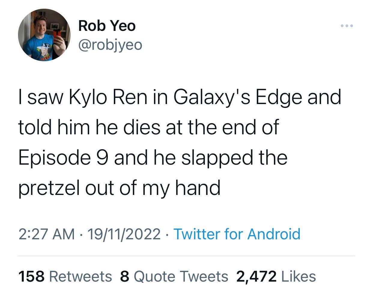 Rob Yeo @robjyeo I saw Kylo Ren in Galaxy's Edge and told him he dies at the end of Episode 9 and he slapped the pretzel out of my hand 2:27 AM • 19/11/2022 • Twitter for Android 158 Retweets 8 Quote Tweets 2,472 Likes