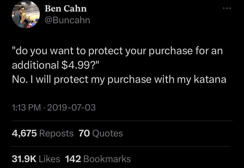 Ben Cahn @Buncahn "do you want to protect vour purchase for an additional $4.99?" No. I will protect my purchase with my katana 1:13 PM • 2019-07-03 4,675 Reposts 70 Quotes 31.9K Likes 142 Bookmarks