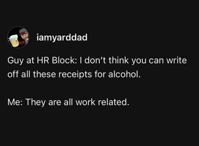 iamyarddad Guy at HR Block: I don't think you can write off all these receipts for alcohol. Me: They are all work related.