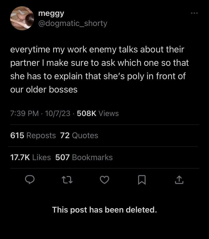 meggy @dogmatic_shorty everytime my work enemy talks about their partner I make sure to ask which one so that she has to explain that she's poly in front of our older bosses 7:39 PM • 10/7/23 • 508K Views 615 Reposts 72 Quotes 17.7K Likes 507 Bookmarks 1 1 This post has been deleted.