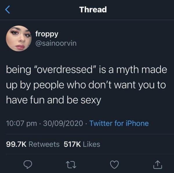 < Thread froppy @sainoorvin being "overdressed" is a myth made up by people who don't want you to have fun and be sexy 10:07 pm • 30/09/2020 • Twitter for iPhone 99.7K Retweets 517K Likes 17