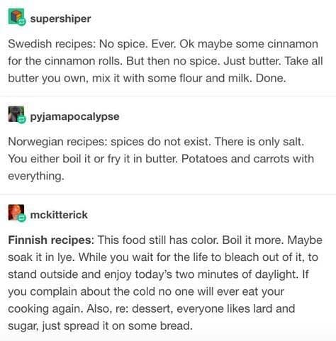 Swedish recipes: No spice. Ever. Ok maybe some cinnamon for the cinnamon rolls. But then no spice. Just butter. Take all butter you own, mix it with some flour and milk. Done.