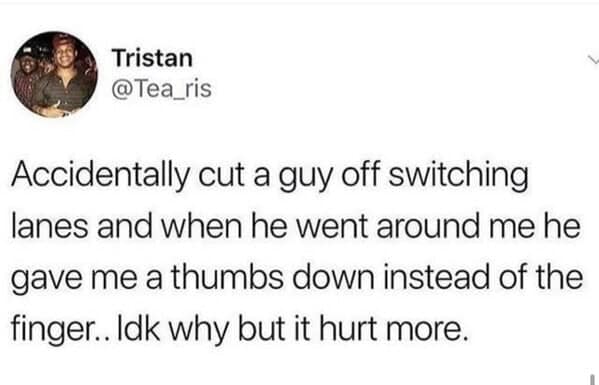 Accidentally cut a guy off switching lanes and when he went around me he gave me a thumbs down instead of the finger.. Idk why but it hurt more.