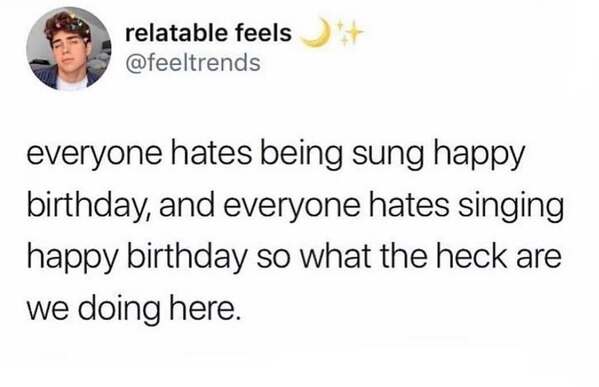 everyone hates being sung happy birthday, and everyone hates singing happy birthday so what the heck are we doing here.