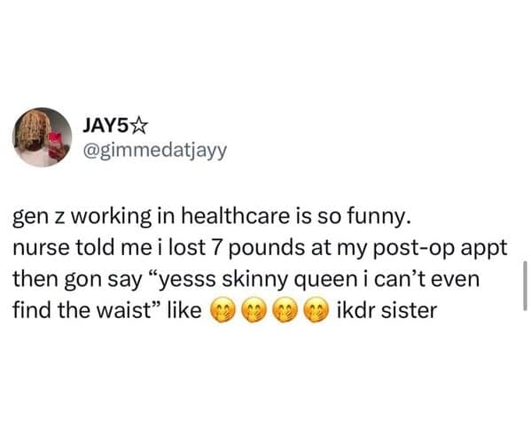 gen z working in healthcare is so funny. nurse told me i lost 7 pounds at my post-op appt then gon say "yesss skinny queen i can't even find the waist" like