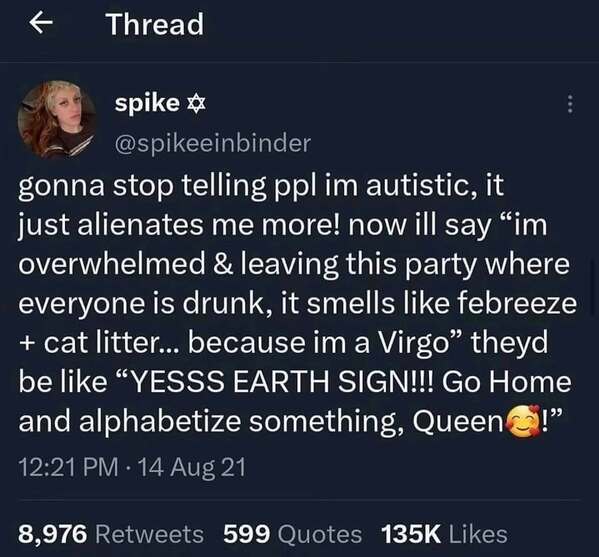 gonna stop telling ppl im autistic, it just alienates me more! now ill say "im overwhelmed & leaving this party where everyone is drunk, it smells like febreeze + cat litter... because im a Virgo" theyd be like "YESSS EARTH SIGN!!! Go Home and alphabetize something,