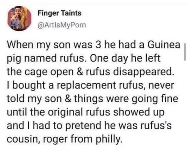 When my son was 3 he had a Guinea pig named rufus. One day he left the cage open & rufus disappeared. I bought a replacement rufus, never told my son & things were going fine until the original rufus showed up and I had to pretend he was rufus's cousin, roger from philly.