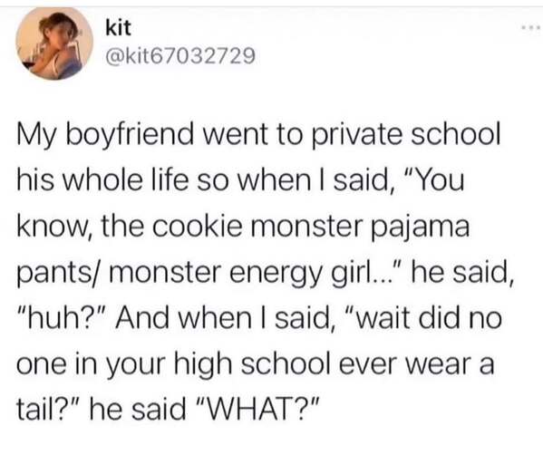 My boyfriend went to private school his whole life so when I said, "You know, the cookie monster pajama pants/ monster energy girl.." he said, "huh?" And when I said, "wait did no one in your high school ever wear a tail?" he said "WHAT?"