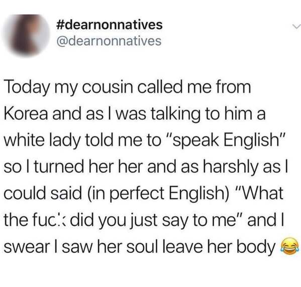 Today my cousin called me from Korea and as I was talking to him a white lady told me to "speak English" so I turned her her and as harshly as I could said (in perfect English) "What