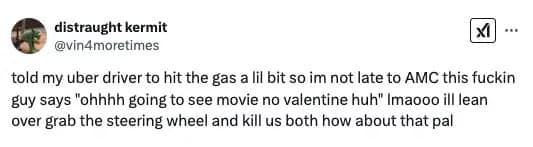 told my uber driver to hit the gas a lil bit so im not late to AMC this fuckin guy says "ohhhh going to see movie no valentine huh"