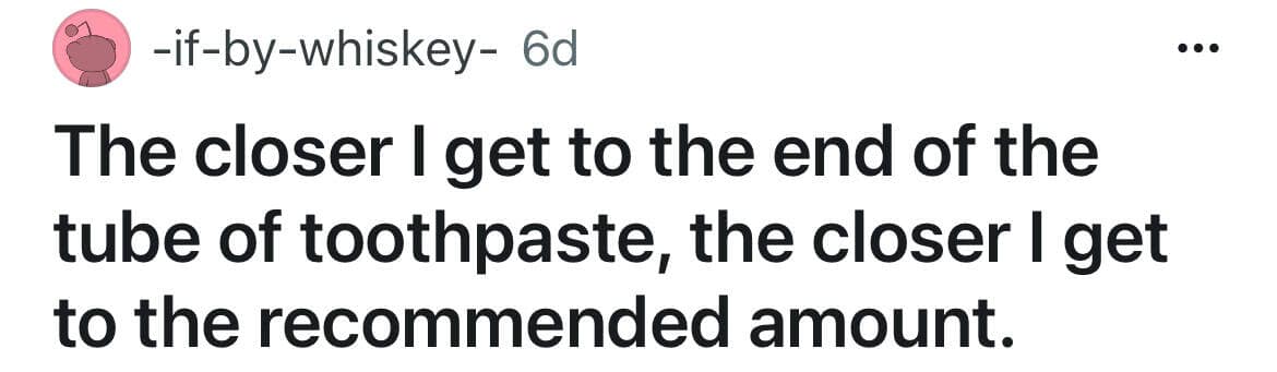The closer I get to the end of the tube of toothpaste, the closer I get to the recommended amount.