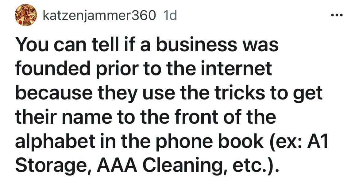 You can tell if a business was founded prior to the internet because they use the tricks to get their name to the front of the alphabet in the phone book