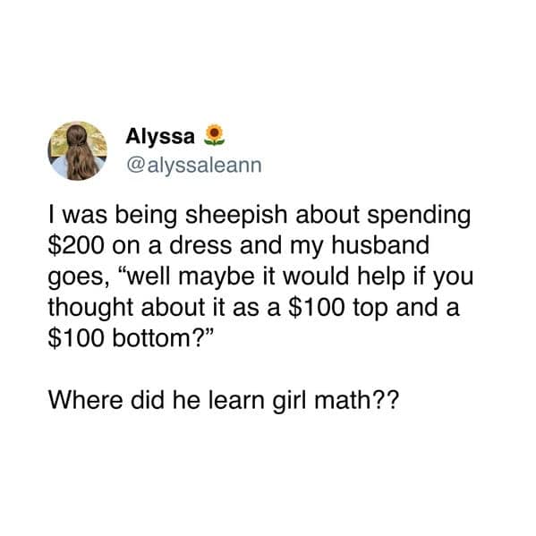 I was being sheepish about spending $200 on a dress and my husband goes, "well maybe it would help if you thought about it as a $100 top and a $100 bottom?" Where did he learn girl math??