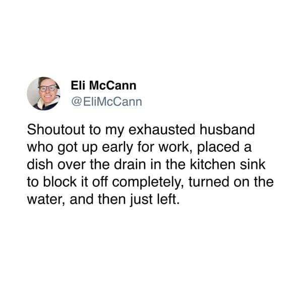 Shoutout to my exhausted husband who got up early for work, placed a dish over the drain in the kitchen sink to block it off completely, turned on the water, and then just left.