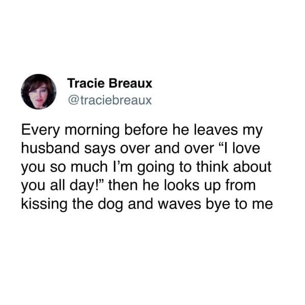 Every morning before he leaves my husband says over and over "I love you so much I'm going to think about you all day!" then he looks up from kissing the dog and waves bye to me