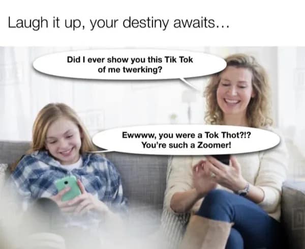 Laugh it up, your destiny awaits... Did I ever show you this Tik Tok of me twerking? Ewwww, you were a Tok Thot?!? You're such a Zoomer!