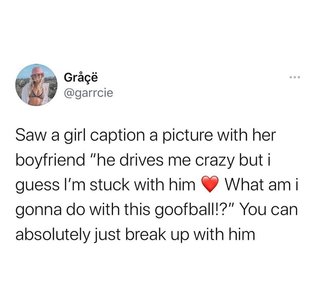 Saw a girl caption a picture with her boyfriend "he drives me crazy but i guess I'm stuck with him • What am i gonna do with this goofball!?" You can absolutely just break up with him
