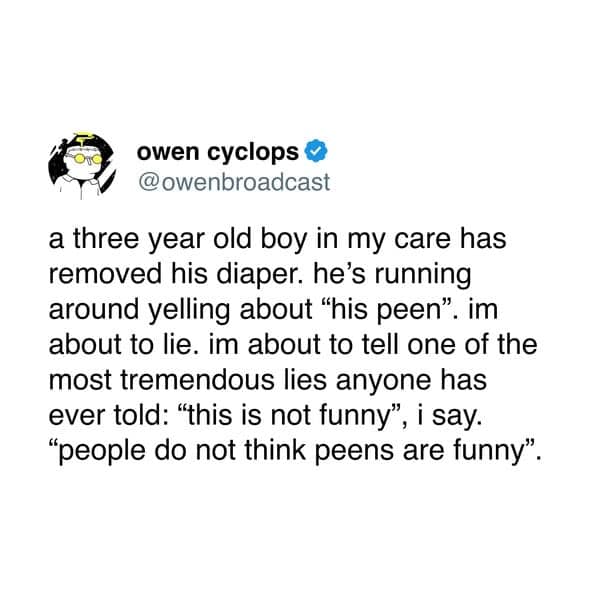 a three year old boy in my care has removed his diaper. he's running around yelling about "his peen". im about to lie. im about to tell one of the most tremendous lies anyone has ever told: "this is not funny", i say. "people do not think peens are funny".