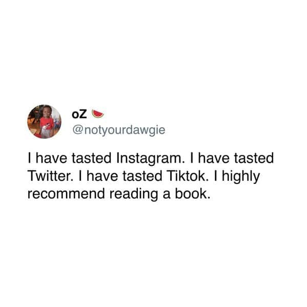 have tasted Instagram. I have tasted Twitter. I have tasted Tiktok. I highly recommend reading a book.