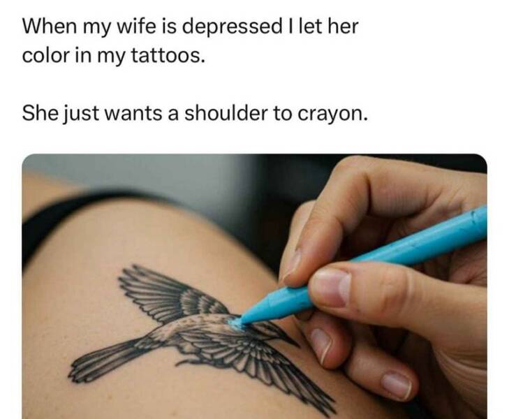 When my wife is depressed I let her color in my tattoos. She just wants a shoulder to crayon.