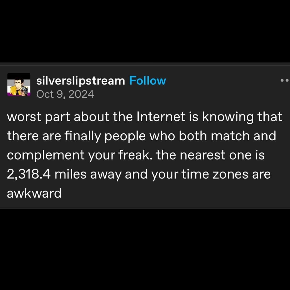 worst part about the Internet is knowing that there are finally people who both match and complement your freak. the nearest one is 2,318.4 miles away and your time zones are awkward