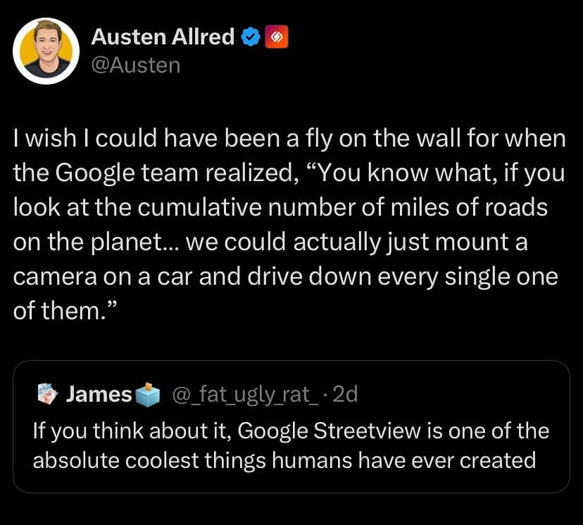 wish I could have been a fly on the wall for when the Google team realized, "You know what, if you look at the cumulative number of miles of roads on the planet... we could actually just mount a camera on a car and drive down every single one of them.