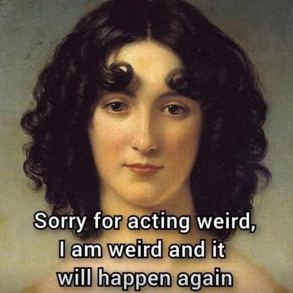 Sorry for acting weird, I am weird and it will happen again