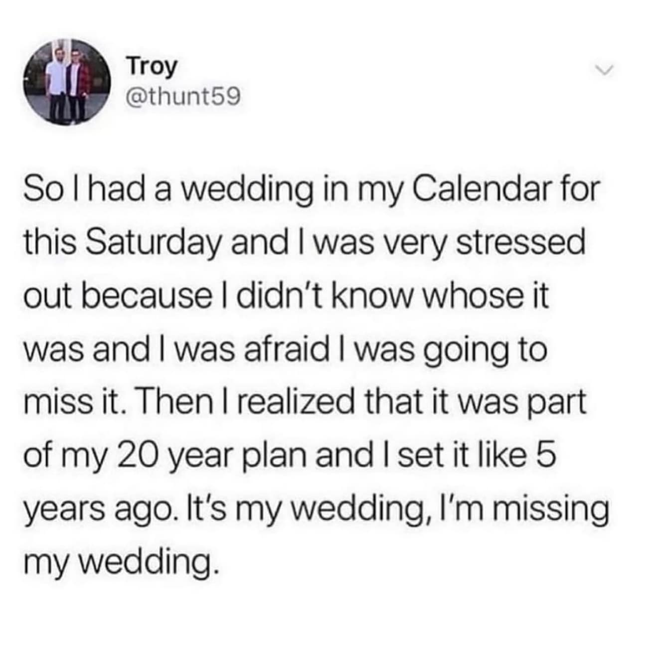 So l had a wedding in my Calendar for this Saturday and I was very stressed out because I didn't know whose it was and I was afraid I was going to miss it. Then I realized that it was part of my 20 year plan and I set it like 5 years ago. It's my wedding, l'm missing my wedding.