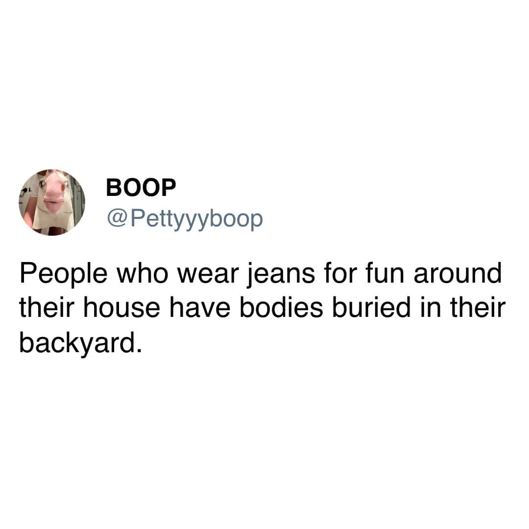 People who wear jeans for fun around their house have bodies buried in their backyard.