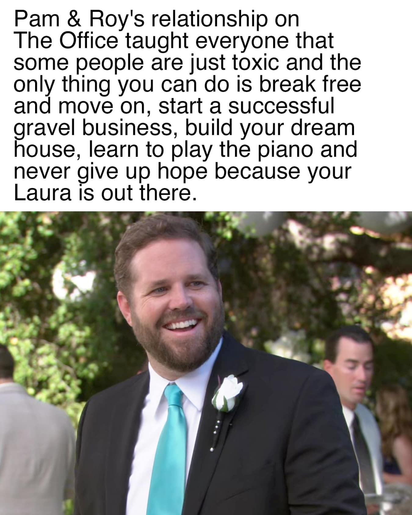 Pam & Roy's relationship on The Office taught everyone that some people are just toxic and the only thing you can do is break free and move on, start a successful gravel business, build your dream nouse, learn to play the piano and never give up hope because your Laura is out there.