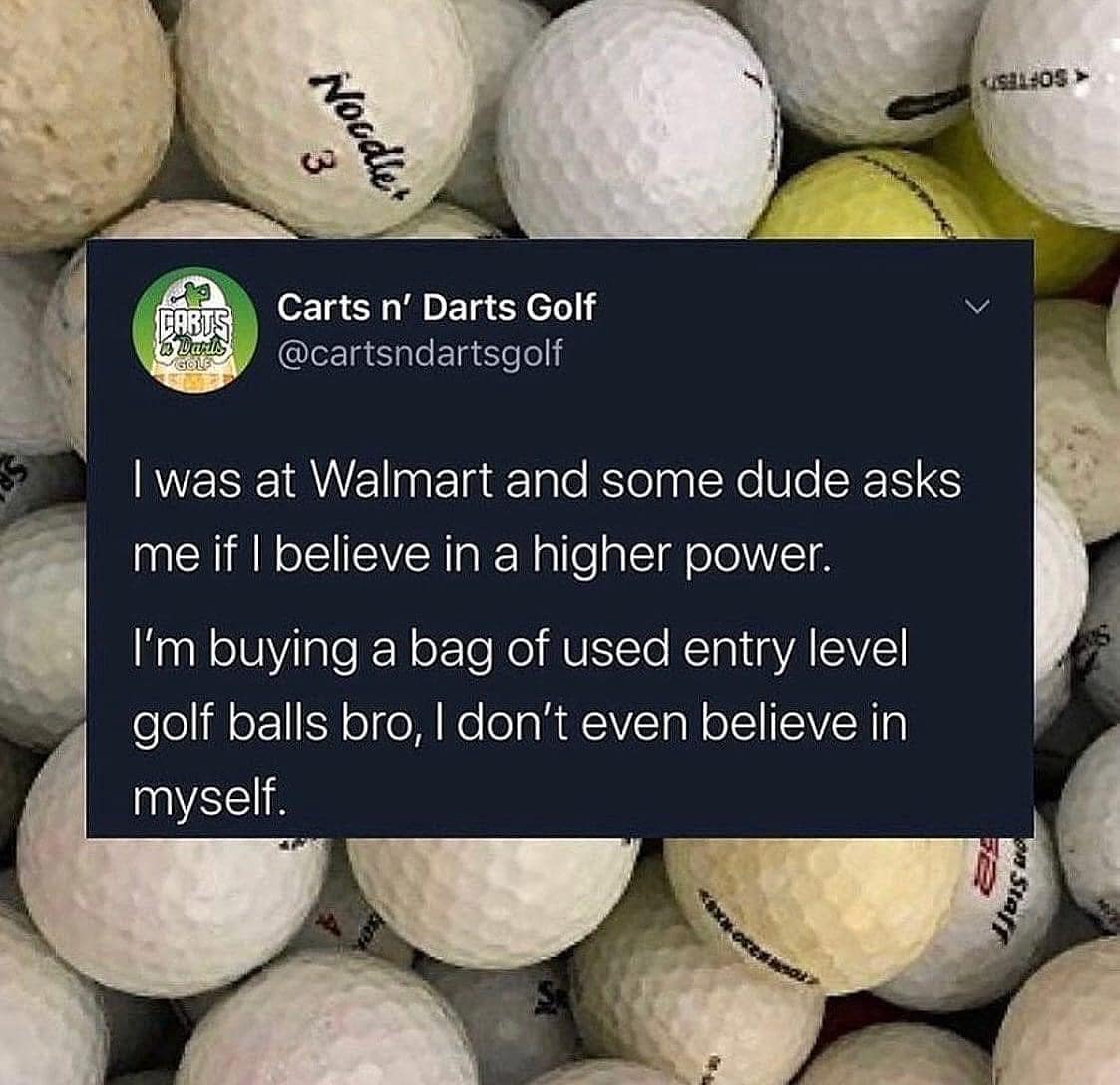 I was at Walmart and some dude asks me if | believe in a higher power. I'm buying a bag of used entry level golf balls bro, I don't even believe in myself.