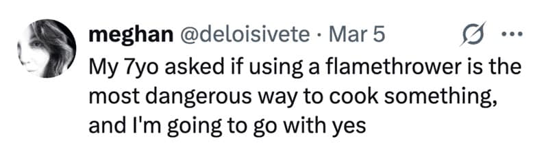 My 7yo asked if using a flamethrower is the most dangerous way to cook something, and I'm going to go with yes