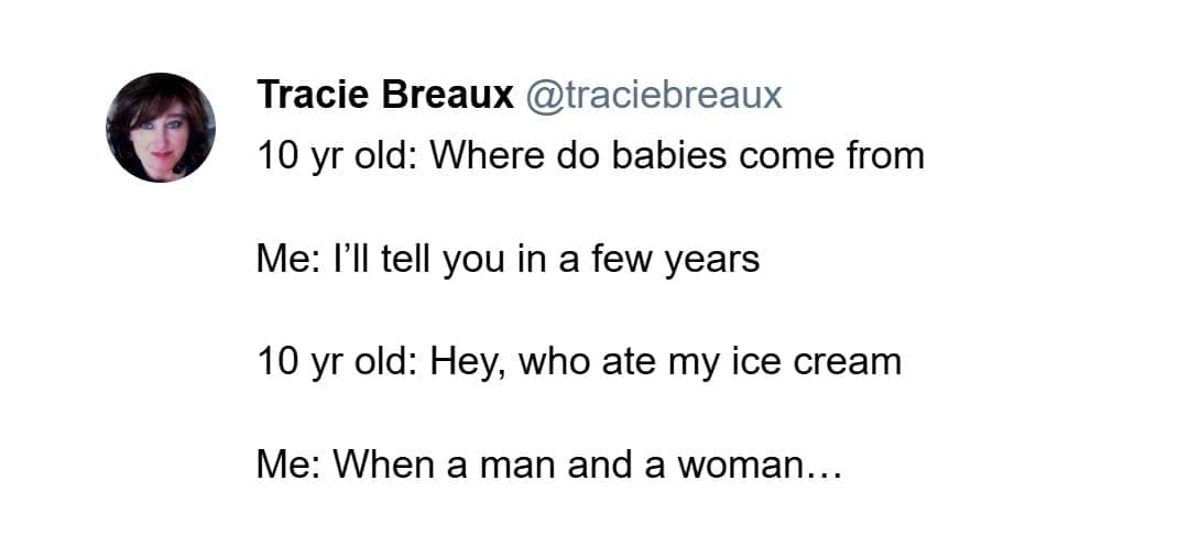 10 yr old: Where do babies come from Me: I'll tell you in a few years 10 yr old: Hey, who ate my ice cream Me: When a man and a woman...