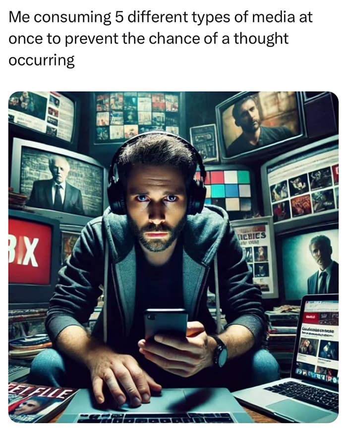 Me consuming 5 different types of media at once to prevent the chance of a thought occurring