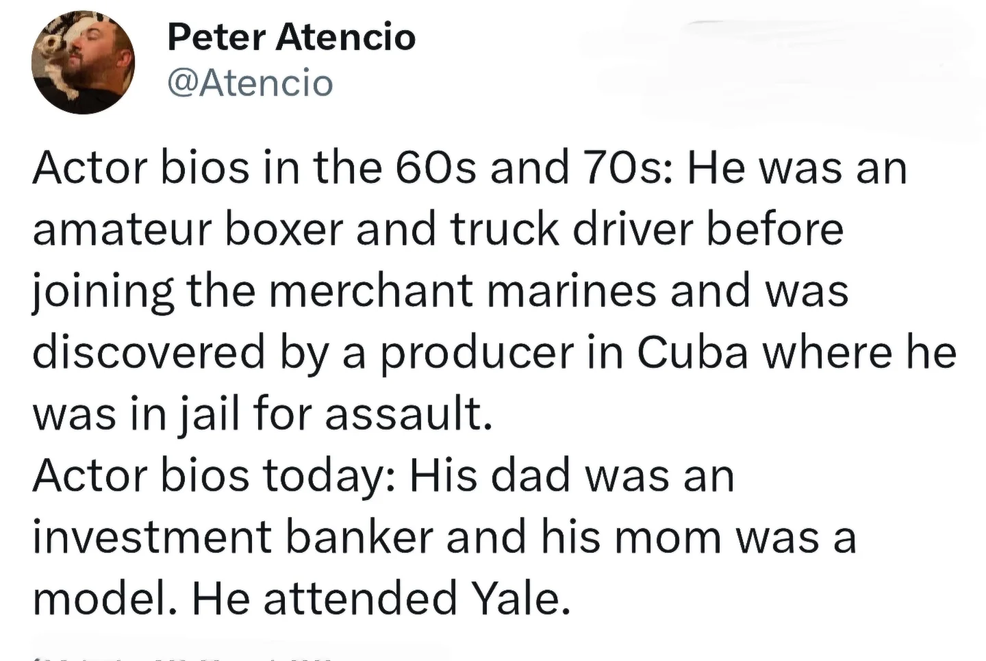 Actor bios in the 60s and 70s: He was an amateur boxer and truck driver before joining the merchant marines and was discovered by a producer in Cuba where he was in jail for assault. Actor bios today: His dad was an investment banker and his mom was a model. He attended Yale.