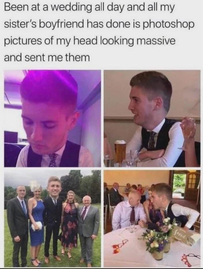 Been at a wedding all day and all my sister's boyfriend has done is photoshop pictures of my head looking massive and sent me them