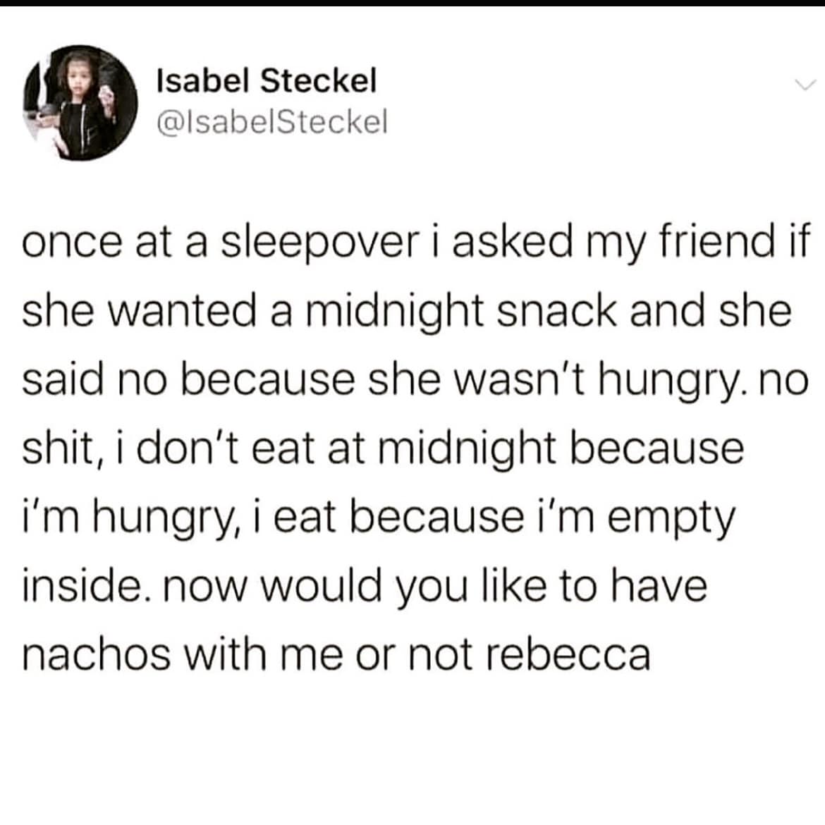 once at a sleepover i asked my friend if she wanted a midnight snack and she said no because she wasn't hungry. no shit, i don't eat at midnight because i'm hungry, i eat because i'm empty inside. now would you like to have nachos with me or not rebecca