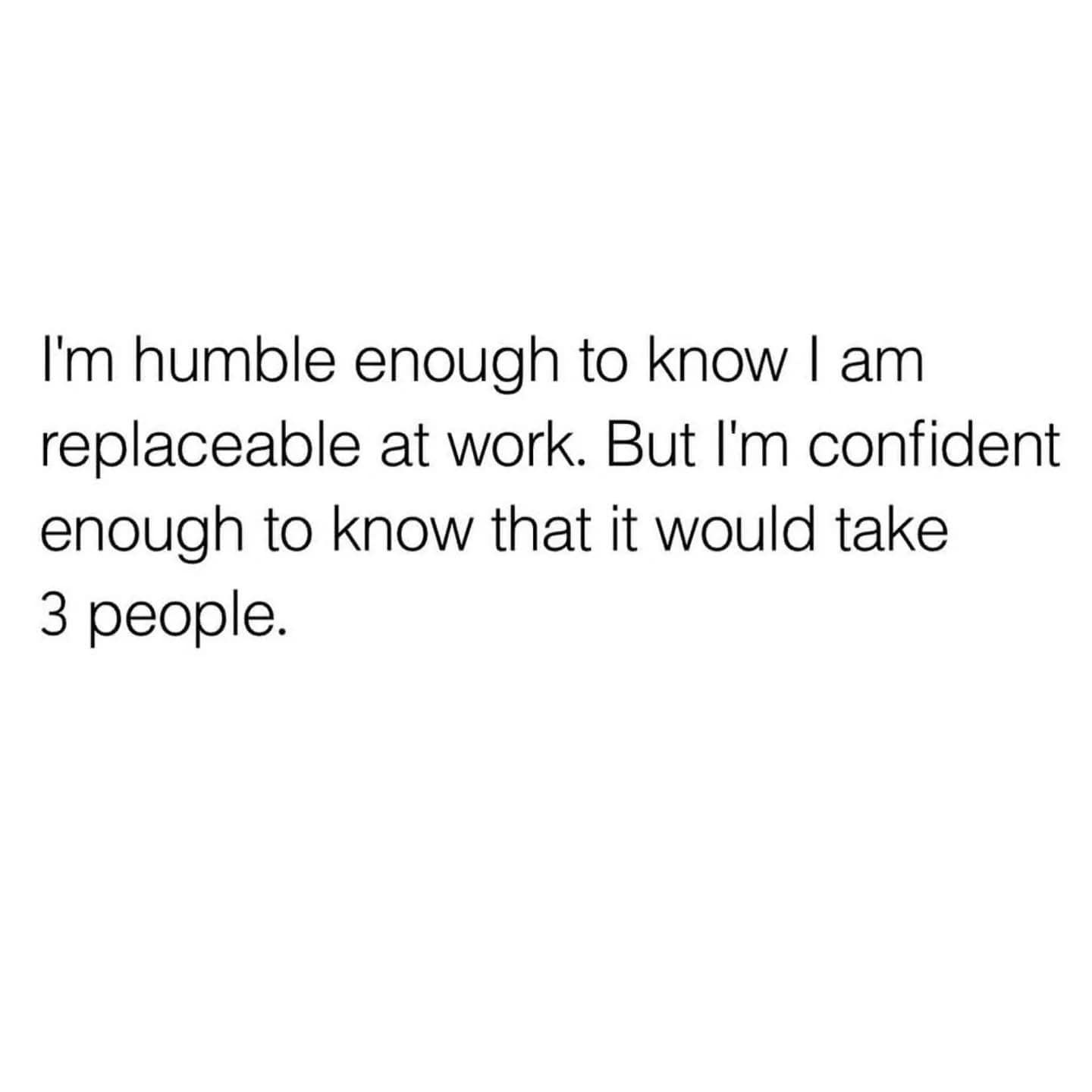 I'm humble enough to know I am replaceable at work. But I'm confident enough to know that it would take 3 people.