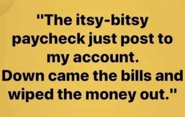 "The itsy-bitsy paycheck just post to my account. Down came the bills and wiped the money out."