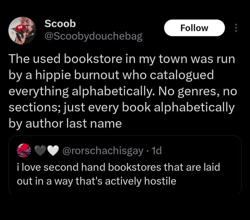 The used bookstore in my town was run by a hippie burnout who catalogued everything alphabetically. No genres, no sections; just every book alphabetically by author last name