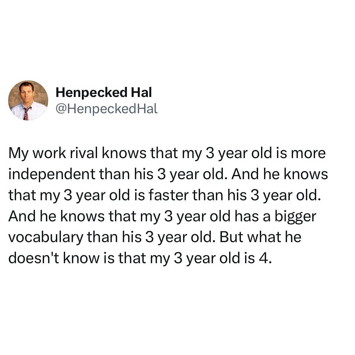 My work rival knows that my 3 year old is more independent than his 3 year old. And he knows that my 3 year old is faster than his 3 year old. And he knows that my 3 year old has a bigger vocabulary than his 3 year old. But what he doesn't know is that my 3 year old is 4.
