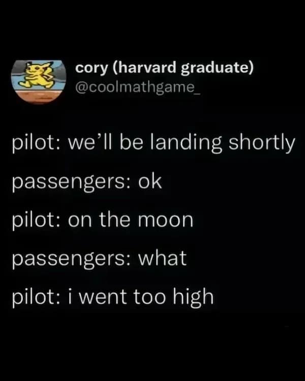 pilot: we'll be landing shortly passengers: ok pilot: on the moon passengers: what pilot: i went too high