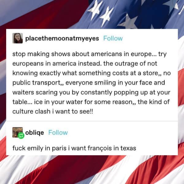 stop making shows about americans in europe... try europeans in america instead. the outrage of not knowing exactly what something costs at a store,, no public transport,, everyone smiling in your face and waiters scaring you by constantly popping up at your table... ice in your water for some reason,, the kind of culture clash i want to see!!