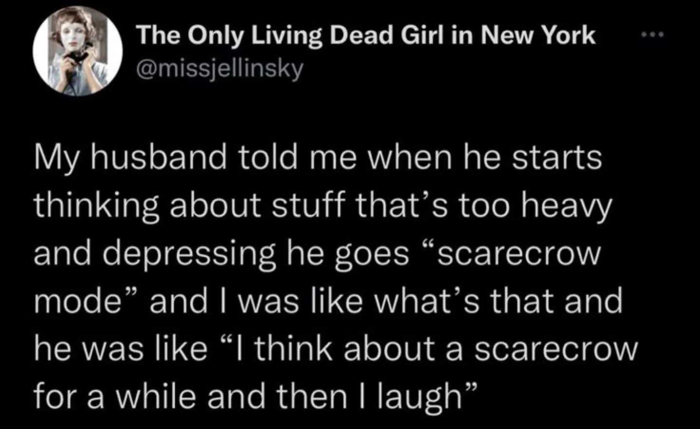 My husband told me when he starts thinking about stuff that's too heavy and depressing he goes "scarecrow mode" and I was like what's that and he was like "I think about a scarecrow for a while and then I laugh"