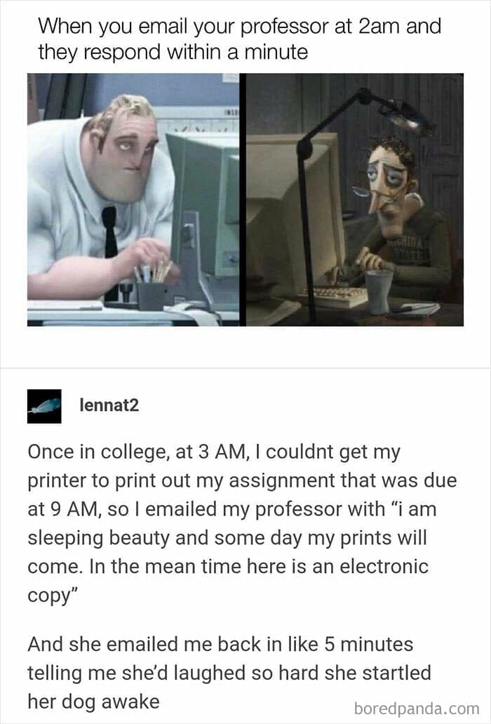 Once in college, at 3 AM, I couldnt get my printer to print out my assignment that was due at 9 AM, so I emailed my professor with "i am sleeping beauty and some day my prints will come. In the mean time here is an electronic copy"