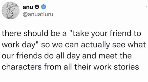 there should be a "take your friend to work day" so we can actually see what our friends do all day and meet the characters from all their work stories