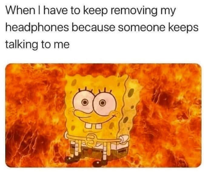 When I have to keep removing my headphones because someone keeps talking to me