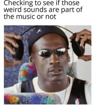 Checking to see if those weird sounds are part of the music or not