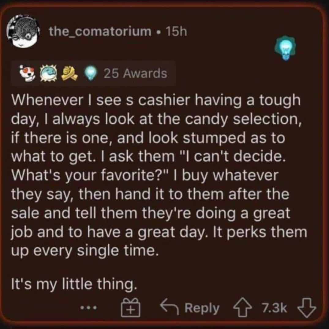 Whenever I sees cashier having a tough day, I always look at the candy selection, if there is one, and look stumped as to what to get. I ask them "I can't decide. What's your favorite?" I buy whatever they say, then hand it to them after the sale and tell them they're doing a great job and to have a great day. It perks them up every single time. It's my little thing.